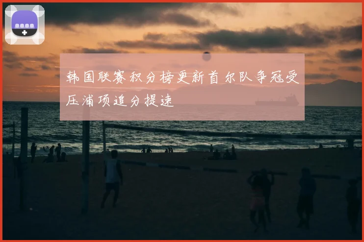 韩国联赛积分榜更新首尔队争冠受压浦项追分提速