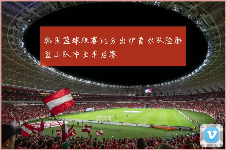 韩国篮球联赛比分出炉首尔队险胜釜山队冲击季后赛