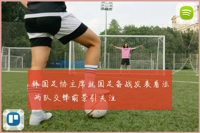 韩国足协主席就国足备战发表看法 两队交锋前景引关注