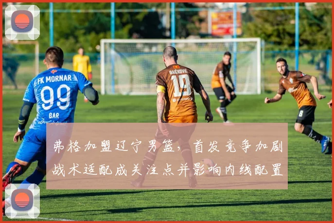 弗格加盟辽宁男篮，首发竞争加剧战术适配成关注点并影响内线配置