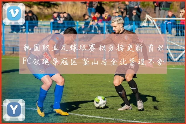 韩国职业足球联赛积分榜更新 首尔FC领跑争冠区 釜山与全北紧追不舍