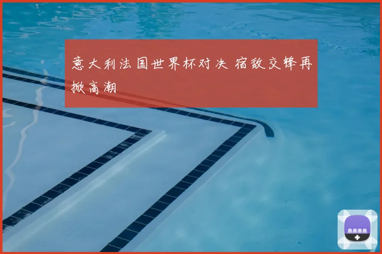 意大利法国世界杯对决 宿敌交锋再掀高潮