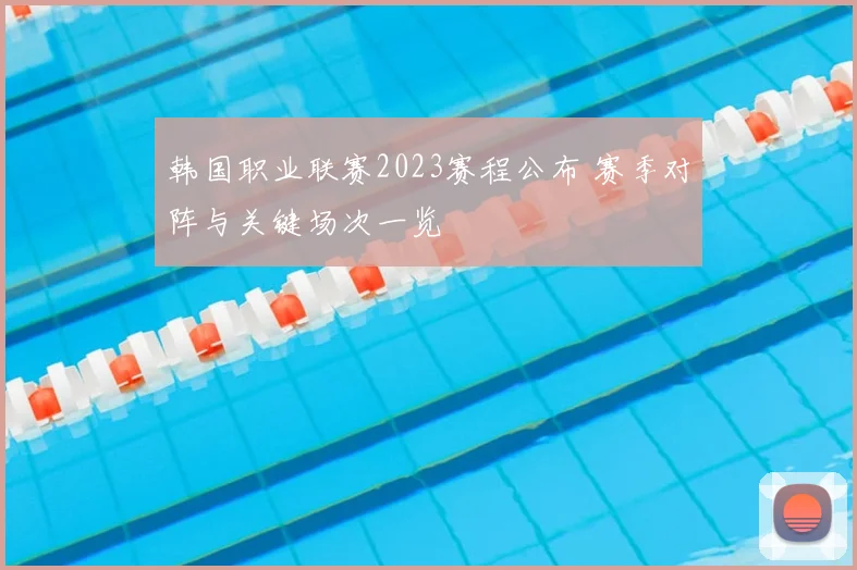 韩国职业联赛2023赛程公布 赛季对阵与关键场次一览