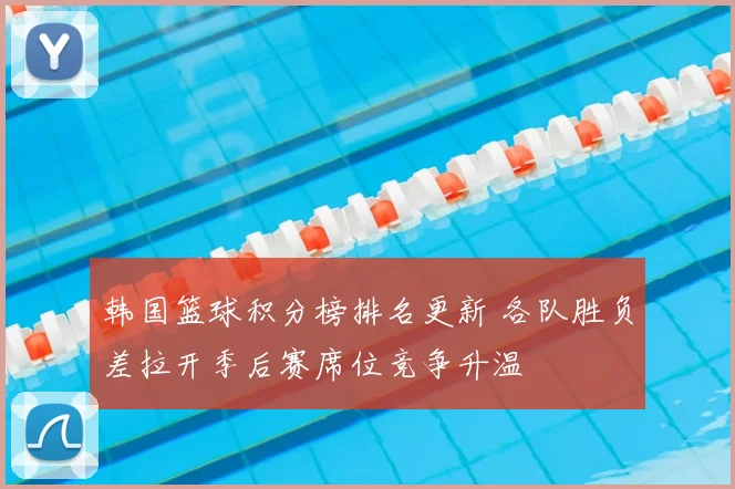韩国篮球积分榜排名更新 各队胜负差拉开季后赛席位竞争升温