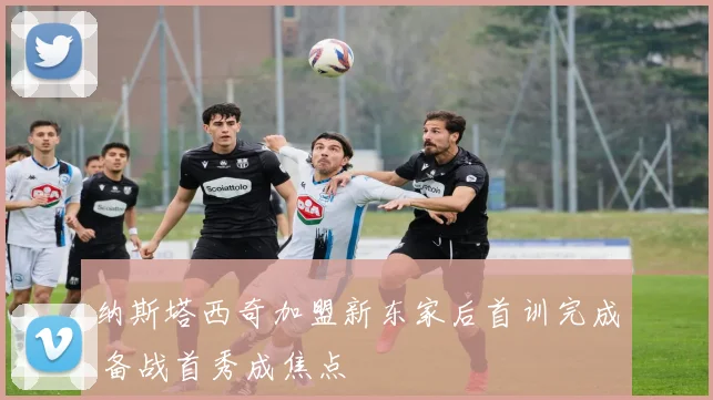 纳斯塔西奇加盟新东家后首训完成 备战首秀成焦点
