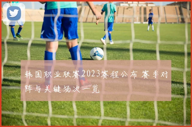 韩国职业联赛2023赛程公布 赛季对阵与关键场次一览
