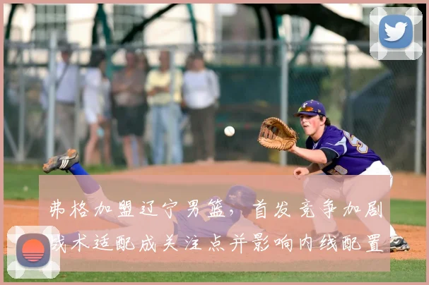 弗格加盟辽宁男篮，首发竞争加剧战术适配成关注点并影响内线配置