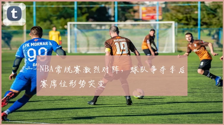 NBA常规赛激烈对阵，球队争夺季后赛席位形势突变