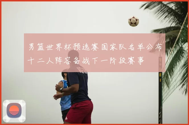男篮世界杯预选赛国家队名单公布十二人阵容备战下一阶段赛事