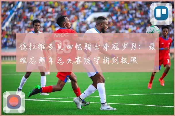 德拉维多瓦回忆骑士夺冠岁月：最难忘那年总决赛防守拼到极限