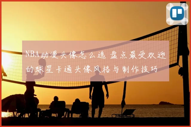 NBA动漫头像怎么选 盘点最受欢迎的球星卡通头像风格与制作技巧
