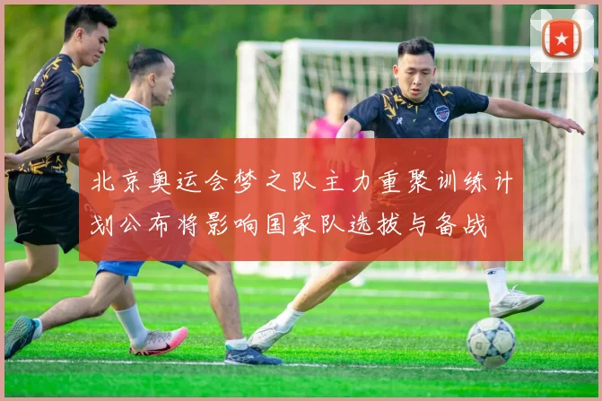北京奥运会梦之队主力重聚训练计划公布将影响国家队选拔与备战