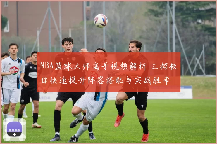 NBA篮球大师高手视频解析 三招教你快速提升阵容搭配与实战胜率
