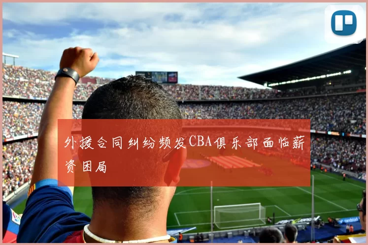 外援合同纠纷频发CBA俱乐部面临薪资困局