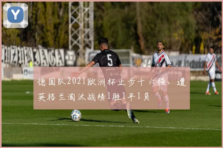 德国队2021欧洲杯止步十六强,遭英格兰淘汰战绩1胜1平1负