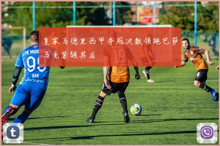 皇家马德里西甲夺冠次数领跑巴萨马竞紧随其后