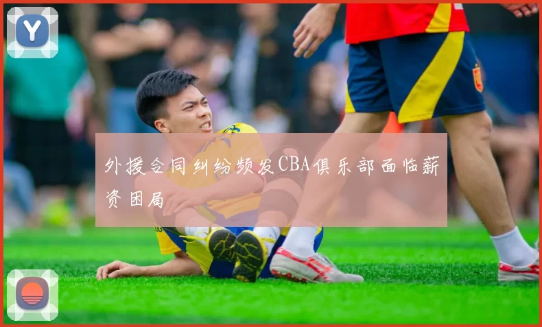 外援合同纠纷频发CBA俱乐部面临薪资困局