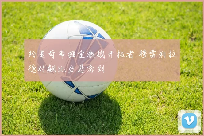 约基奇率掘金激战开拓者 穆雷利拉德对飙比分悬念到