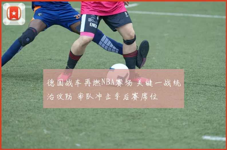 德国战车再燃NBA赛场 关键一战统治攻防 率队冲击季后赛席位