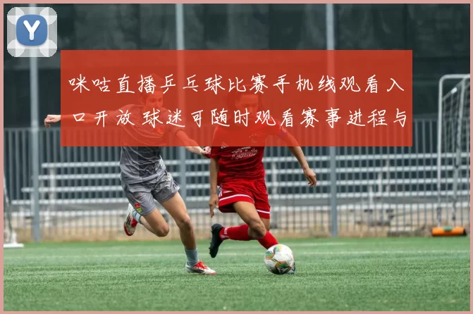 咪咕直播乒乓球比赛手机线观看入口开放 球迷可随时观看赛事进程与精彩回放