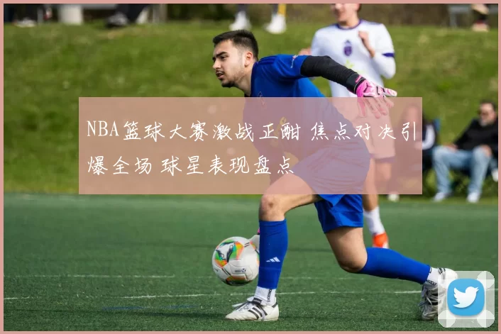 NBA篮球大赛激战正酣 焦点对决引爆全场 球星表现盘点