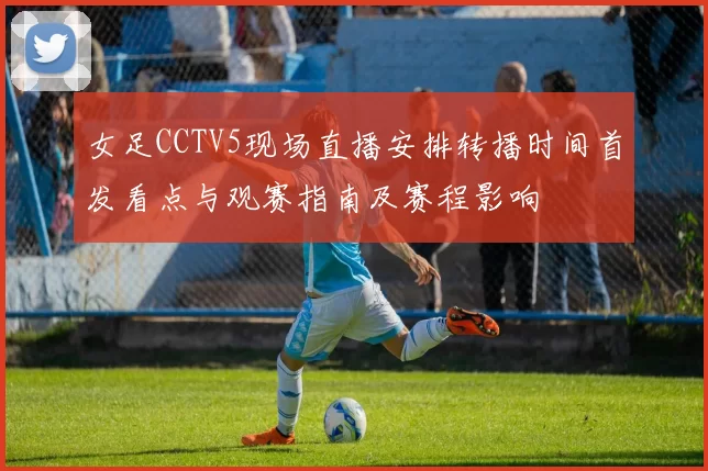 女足CCTV5现场直播安排转播时间首发看点与观赛指南及赛程影响
