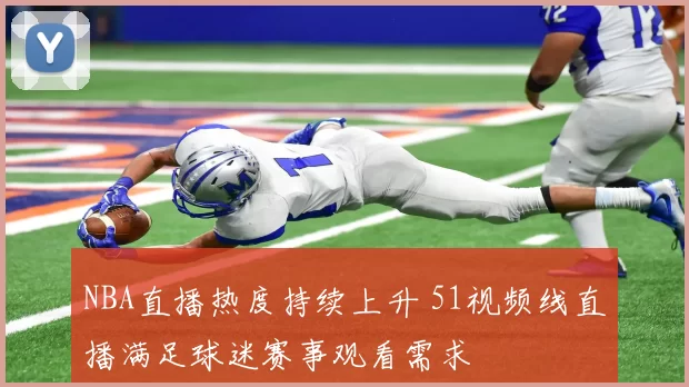 NBA直播热度持续上升 51视频线直播满足球迷赛事观看需求