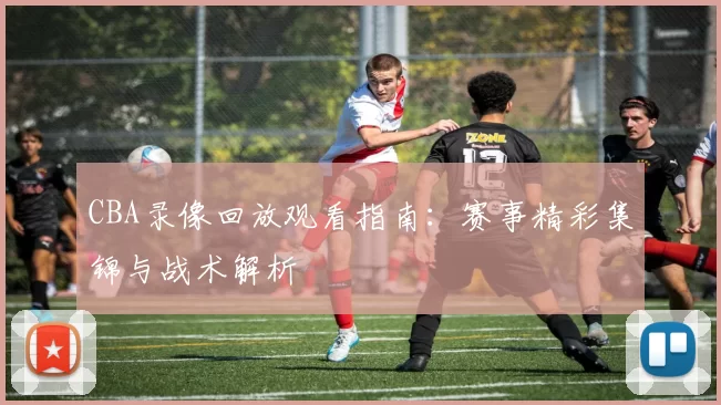 CBA录像回放观看指南:赛事精彩集锦与战术解析