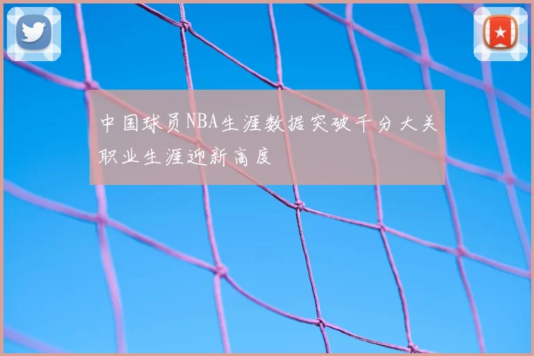 中国球员NBA生涯数据突破千分大关职业生涯迎新高度
