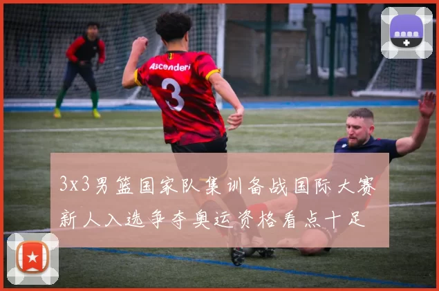 3x3男篮国家队集训备战国际大赛 新人入选争夺奥运资格看点十足