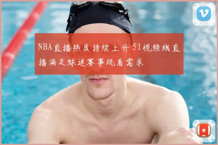 NBA直播热度持续上升 51视频线直播满足球迷赛事观看需求