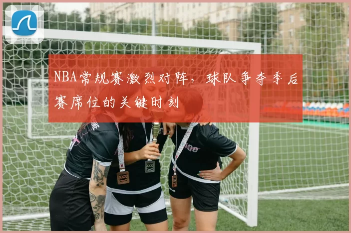 NBA常规赛激烈对阵，球队争夺季后赛席位的关键时刻