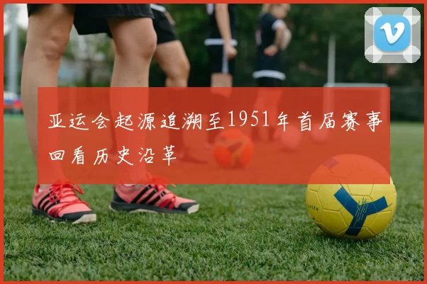 亚运会起源追溯至1951年首届赛事回看历史沿革