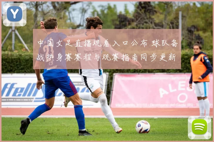 中国女足直播观看入口公布 球队备战热身赛赛程与观赛指南同步更新