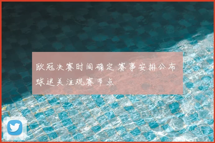 欧冠决赛时间确定 赛事安排公布 球迷关注观赛节点