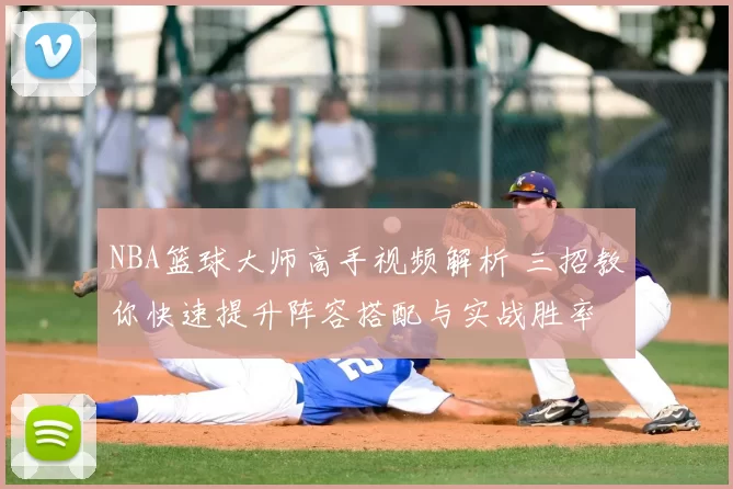 NBA篮球大师高手视频解析 三招教你快速提升阵容搭配与实战胜率