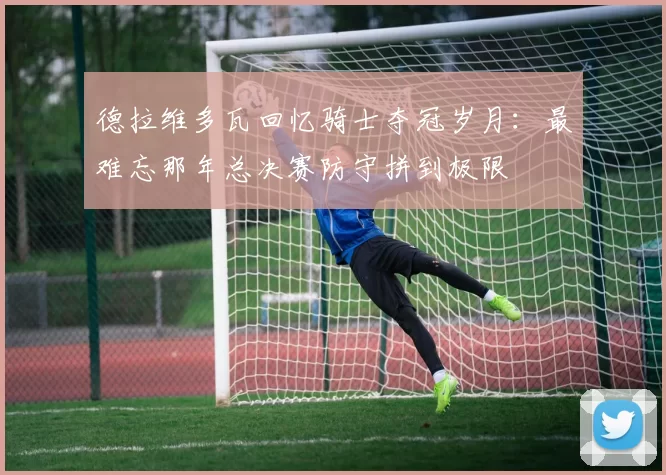 德拉维多瓦回忆骑士夺冠岁月：最难忘那年总决赛防守拼到极限