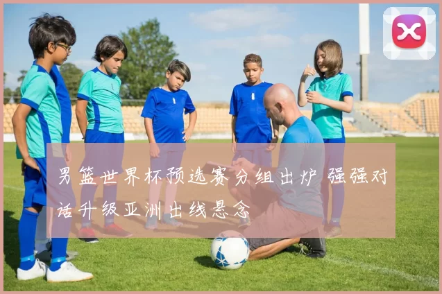 男篮世界杯预选赛分组出炉 强强对话升级亚洲出线悬念