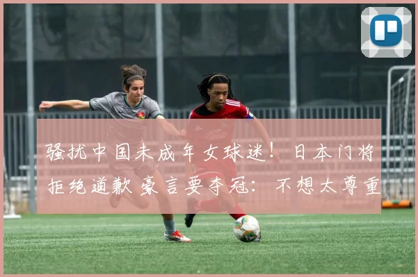 骚扰中国未成年女球迷！日本门将拒绝道歉 豪言要夺冠：不想太尊重李