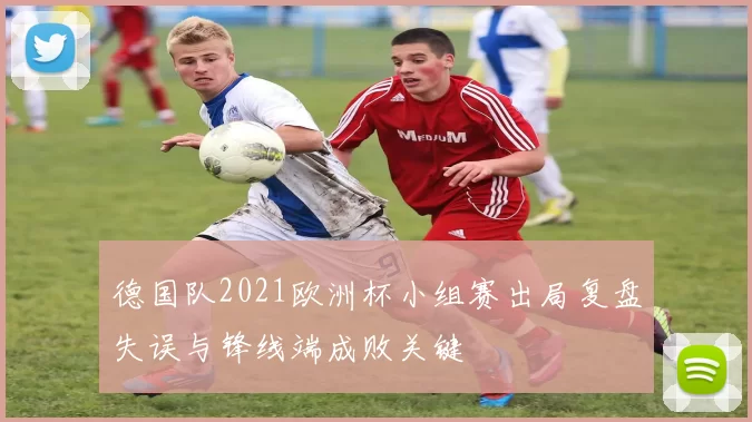 德国队2021欧洲杯小组赛出局复盘失误与锋线端成败关键