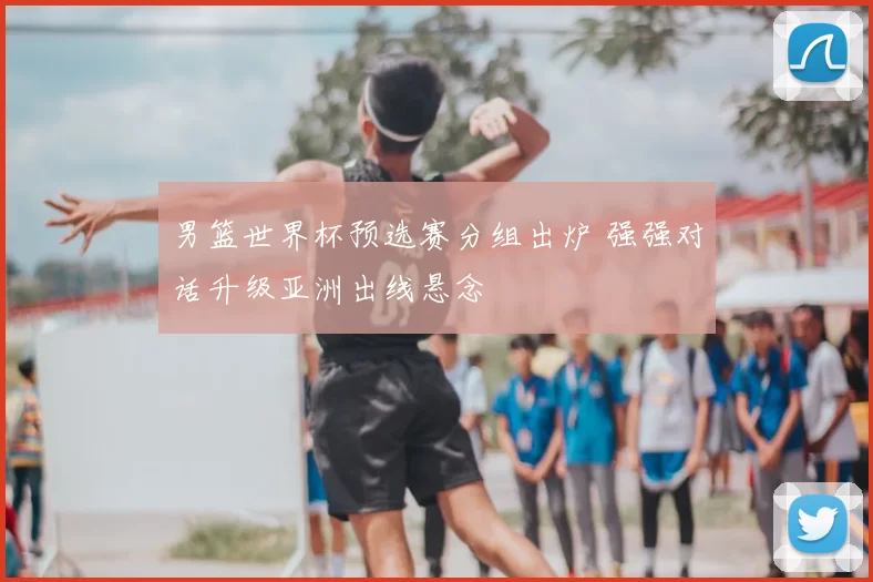 男篮世界杯预选赛分组出炉 强强对话升级亚洲出线悬念