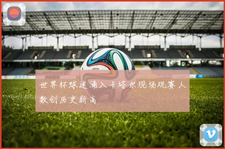 世界杯球迷涌入卡塔尔现场观赛人数创历史新高