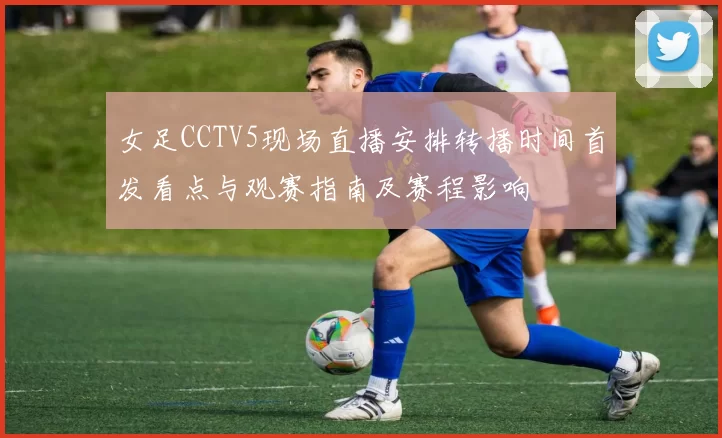 女足CCTV5现场直播安排转播时间首发看点与观赛指南及赛程影响
