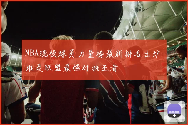 NBA现役球员力量榜最新排名出炉 谁是联盟最强对抗王者