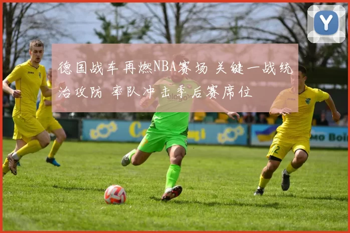 德国战车再燃NBA赛场 关键一战统治攻防 率队冲击季后赛席位