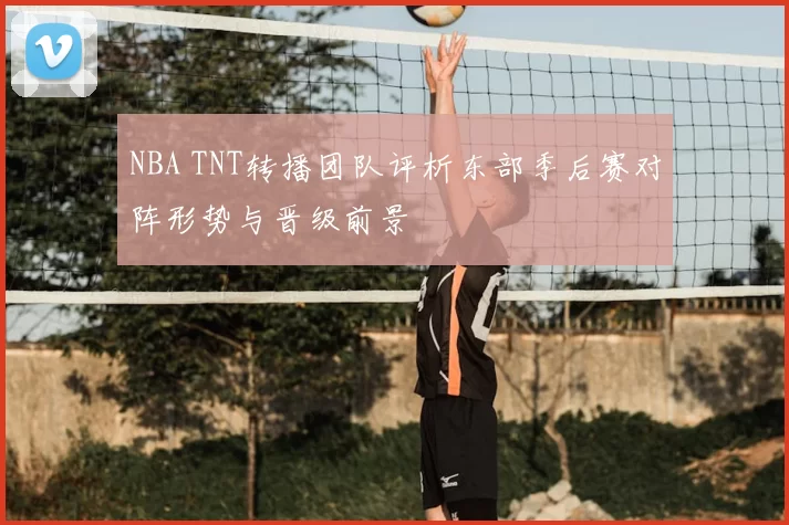 NBA TNT转播团队评析东部季后赛对阵形势与晋级前景